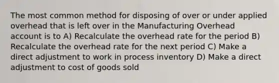 The most common method for disposing of over or under applied overhead that is left over in the Manufacturing Overhead account is to A) Recalculate the overhead rate for the period B) Recalculate the overhead rate for the next period C) Make a direct adjustment to work in process inventory D) Make a direct adjustment to cost of goods sold