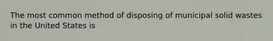 The most common method of disposing of municipal solid wastes in the United States is