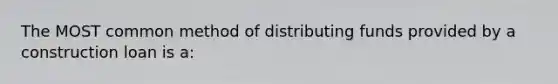 The MOST common method of distributing funds provided by a construction loan is a: