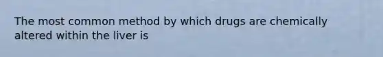 The most common method by which drugs are chemically altered within the liver is