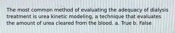 The most common method of evaluating the adequacy of dialysis treatment is urea kinetic modeling, a technique that evaluates the amount of urea cleared from the blood. a. True b. False