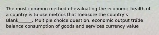 The most common method of evaluating the economic health of a country is to use metrics that measure the country's Blank______. Multiple choice question. economic output trade balance consumption of goods and services currency value