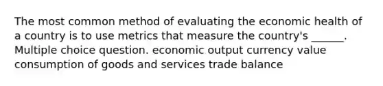 The most common method of evaluating the economic health of a country is to use metrics that measure the country's ______. Multiple choice question. economic output currency value consumption of goods and services trade balance