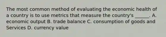 The most common method of evaluating the economic health of a country is to use metrics that measure the country's ______. A. economic output B. trade balance C. consumption of goods and Services D. currency value