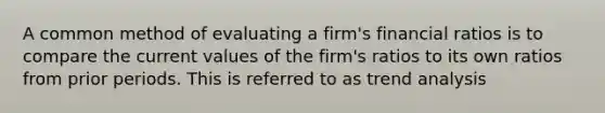 A common method of evaluating a firm's financial ratios is to compare the current values of the firm's ratios to its own ratios from prior periods. This is referred to as <a href='https://www.questionai.com/knowledge/kx441dkQwF-trend-analysis' class='anchor-knowledge'>trend analysis</a>