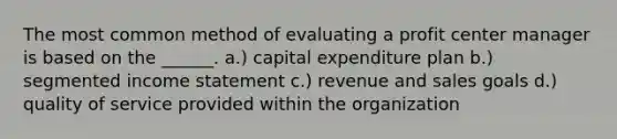 The most common method of evaluating a profit center manager is based on the ______. a.) capital expenditure plan b.) segmented <a href='https://www.questionai.com/knowledge/kCPMsnOwdm-income-statement' class='anchor-knowledge'>income statement</a> c.) revenue and sales goals d.) quality of service provided within the organization