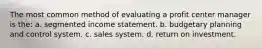 The most common method of evaluating a profit center manager is the: a. segmented income statement. b. budgetary planning and control system. c. sales system. d. return on investment.