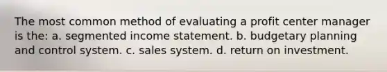 The most common method of evaluating a profit center manager is the: a. segmented income statement. b. budgetary planning and control system. c. sales system. d. return on investment.