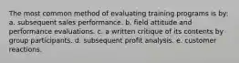 The most common method of evaluating training programs is by: a. subsequent sales performance. b. field attitude and performance evaluations. c. a written critique of its contents by group participants. d. subsequent profit analysis. e. customer reactions.