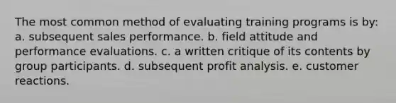 The most common method of evaluating training programs is by: a. subsequent sales performance. b. field attitude and performance evaluations. c. a written critique of its contents by group participants. d. subsequent profit analysis. e. customer reactions.