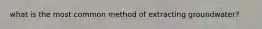 what is the most common method of extracting groundwater?