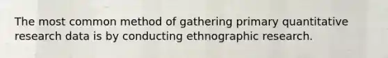 The most common method of gathering primary quantitative research data is by conducting ethnographic research.