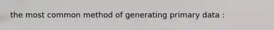 the most common method of generating primary data :