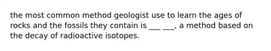 the most common method geologist use to learn the ages of rocks and the fossils they contain is ___ ___, a method based on the decay of radioactive isotopes.