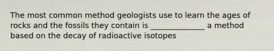 The most common method geologists use to learn the ages of rocks and the fossils they contain is ______________ a method based on the decay of radioactive isotopes