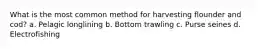 What is the most common method for harvesting flounder and cod? a. Pelagic longlining b. Bottom trawling c. Purse seines d. Electrofishing
