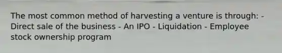 The most common method of harvesting a venture is through: - Direct sale of the business - An IPO - Liquidation - Employee stock ownership program