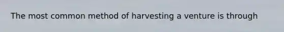 The most common method of harvesting a venture is through