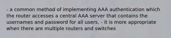 - a common method of implementing AAA authentication which the router accesses a central AAA server that contains the usernames and password for all users. - it is more appropriate when there are multiple routers and switches