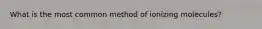 What is the most common method of ionizing molecules?