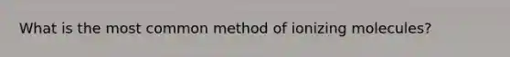 What is the most common method of ionizing molecules?