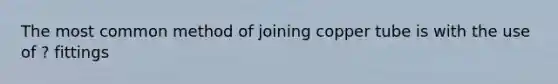 The most common method of joining copper tube is with the use of ? fittings