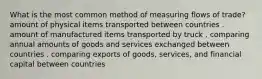 What is the most common method of measuring flows of trade? amount of physical items transported between countries . amount of manufactured items transported by truck . comparing annual amounts of goods and services exchanged between countries . comparing exports of goods, services, and financial capital between countries