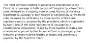 The most common method of passing an amendment to the Const. is: a. passage in both houses of Congress by a two-thirds vote, followed by a majority vote in three-fourths of the state legislature b. passage in both houses of Congress by a two-thirds vote, followed by ratification by three-fourths of the state supreme courts c. proposal by the president, which is supported by two-thirds of the state legislatures d. passage by a constitutional convention, called by three-fourths of states and unanimous approval by the Supreme Court e. passage by the initiative process in three-fourths of states and unanimous approval by the Supreme Court