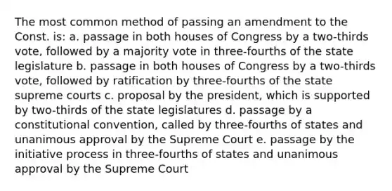 The most common method of passing an amendment to the Const. is: a. passage in both houses of Congress by a two-thirds vote, followed by a majority vote in three-fourths of the state legislature b. passage in both houses of Congress by a two-thirds vote, followed by ratification by three-fourths of the state supreme courts c. proposal by the president, which is supported by two-thirds of the state legislatures d. passage by a constitutional convention, called by three-fourths of states and unanimous approval by the Supreme Court e. passage by the initiative process in three-fourths of states and unanimous approval by the Supreme Court