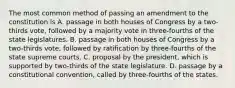 The most common method of passing an amendment to the constitution is A. passage in both houses of Congress by a two-thirds vote, followed by a majority vote in three-fourths of the state legislatures. B. passage in both houses of Congress by a two-thirds vote, followed by ratification by three-fourths of the state supreme courts. C. proposal by the president, which is supported by two-thirds of the state legislature. D. passage by a constitutional convention, called by three-fourths of the states.