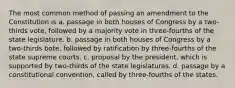 The most common method of passing an amendment to the Constitution is a. passage in both houses of Congress by a two-thirds vote, followed by a majority vote in three-fourths of the state legislature. b. passage in both houses of Congress by a two-thirds bote, followed by ratification by three-fourths of the state supreme courts. c. proposal by the president, which is supported by two-thirds of the state legislatures. d. passage by a constitutional convention, called by three-fourths of the states.