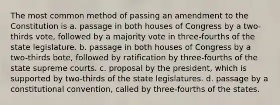 The most common method of passing an amendment to the Constitution is a. passage in both houses of Congress by a two-thirds vote, followed by a majority vote in three-fourths of the state legislature. b. passage in both houses of Congress by a two-thirds bote, followed by ratification by three-fourths of the state supreme courts. c. proposal by the president, which is supported by two-thirds of the state legislatures. d. passage by a constitutional convention, called by three-fourths of the states.