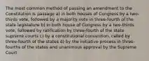 The most common method of passing an amendment to the Constitution is passage a) in both houses of Congress by a two-thirds vote, followed by a majority vote in three-fourth of the state legislature b) in both house of Congress by a two-thirds vote, followed by ratification by three-fourth of the state supreme courts c) by a constitutional convention, called by three-fourth of the states d) by the initiative process in three-fourths of the states and unanimous approval by the Supreme Court