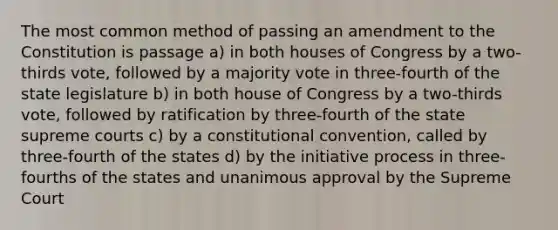 The most common method of passing an amendment to the Constitution is passage a) in both houses of Congress by a two-thirds vote, followed by a majority vote in three-fourth of the state legislature b) in both house of Congress by a two-thirds vote, followed by ratification by three-fourth of the state supreme courts c) by a constitutional convention, called by three-fourth of the states d) by the initiative process in three-fourths of the states and unanimous approval by the Supreme Court