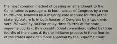 the most common method of passing an amendment to the Constitution is passage a. In both houses of Congress by a two thirds vote, followed by a majority vote in three fourths of the state legislature b. In both houses of Congress by a two thirds vote, followed by ratification by three fourths of the state supreme courts c. By a constitutional convention, called by three fourths of the states d. By the initiative process in three fourths of the states and unanimous approval by the Supreme Court