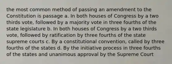 the most common method of passing an amendment to the Constitution is passage a. In both houses of Congress by a two thirds vote, followed by a majority vote in three fourths of the state legislature b. In both houses of Congress by a two thirds vote, followed by ratification by three fourths of the state supreme courts c. By a constitutional convention, called by three fourths of the states d. By the initiative process in three fourths of the states and unanimous approval by the Supreme Court