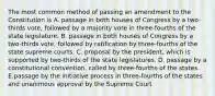 The most common method of passing an amendment to the Constitution is A. passage in both houses of Congress by a two-thirds vote, followed by a majority vote in three-fourths of the state legislature. B. passage in both houses of Congress by a two-thirds vote, followed by ratification by three-fourths of the state supreme courts. C. proposal by the president, which is supported by two-thirds of the state legislatures. D. passage by a constitutional convention, called by three-fourths of the states. E.passage by the initiative process in three-fourths of the states and unanimous approval by the Supreme Court