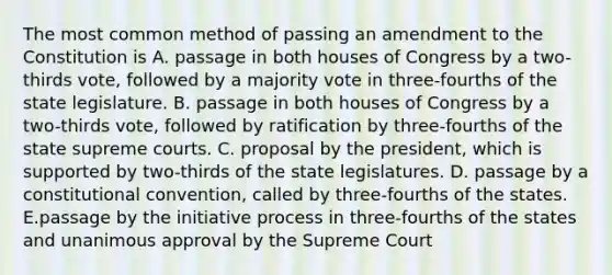 The most common method of passing an amendment to the Constitution is A. passage in both houses of Congress by a two-thirds vote, followed by a majority vote in three-fourths of the state legislature. B. passage in both houses of Congress by a two-thirds vote, followed by ratification by three-fourths of the state supreme courts. C. proposal by the president, which is supported by two-thirds of the state legislatures. D. passage by a constitutional convention, called by three-fourths of the states. E.passage by the initiative process in three-fourths of the states and unanimous approval by the Supreme Court