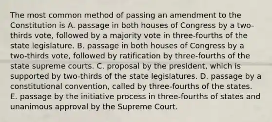 The most common method of passing an amendment to the Constitution is A. passage in both houses of Congress by a two-thirds vote, followed by a majority vote in three-fourths of the state legislature. B. passage in both houses of Congress by a two-thirds vote, followed by ratification by three-fourths of the state supreme courts. C. proposal by the president, which is supported by two-thirds of the state legislatures. D. passage by a constitutional convention, called by three-fourths of the states. E. passage by the initiative process in three-fourths of states and unanimous approval by the Supreme Court.