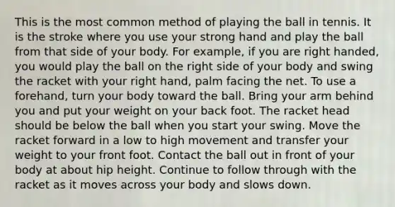 This is the most common method of playing the ball in tennis. It is the stroke where you use your strong hand and play the ball from that side of your body. For example, if you are right handed, you would play the ball on the right side of your body and swing the racket with your right hand, palm facing the net. To use a forehand, turn your body toward the ball. Bring your arm behind you and put your weight on your back foot. The racket head should be below the ball when you start your swing. Move the racket forward in a low to high movement and transfer your weight to your front foot. Contact the ball out in front of your body at about hip height. Continue to follow through with the racket as it moves across your body and slows down.