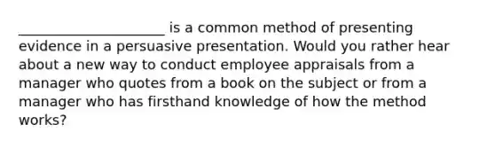 _____________________ is a common method of presenting evidence in a persuasive presentation. Would you rather hear about a new way to conduct employee appraisals from a manager who quotes from a book on the subject or from a manager who has firsthand knowledge of how the method works?