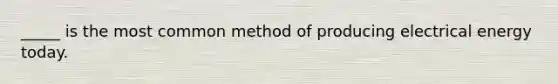 _____ is the most common method of producing electrical energy today.