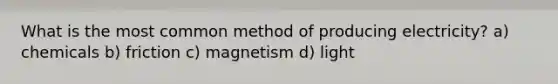 What is the most common method of producing electricity? a) chemicals b) friction c) magnetism d) light