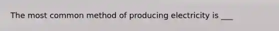 The most common method of producing electricity is ___