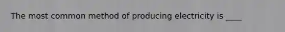 The most common method of producing electricity is ____