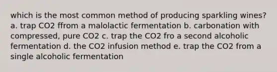 which is the most common method of producing sparkling wines? a. trap CO2 ffrom a malolactic fermentation b. carbonation with compressed, pure CO2 c. trap the CO2 fro a second alcoholic fermentation d. the CO2 infusion method e. trap the CO2 from a single alcoholic fermentation