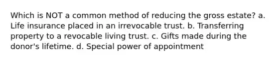 Which is NOT a common method of reducing the gross estate? a. Life insurance placed in an irrevocable trust. b. Transferring property to a revocable living trust. c. Gifts made during the donor's lifetime. d. Special power of appointment