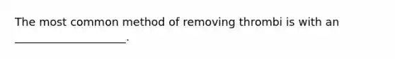 The most common method of removing thrombi is with an ____________________.