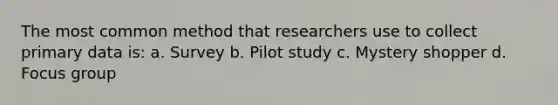 The most common method that researchers use to collect primary data is: a. Survey b. Pilot study c. Mystery shopper d. Focus group