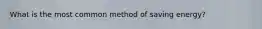 What is the most common method of saving energy?